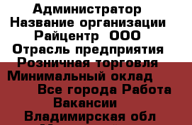 Администратор › Название организации ­ Райцентр, ООО › Отрасль предприятия ­ Розничная торговля › Минимальный оклад ­ 23 000 - Все города Работа » Вакансии   . Владимирская обл.,Муромский р-н